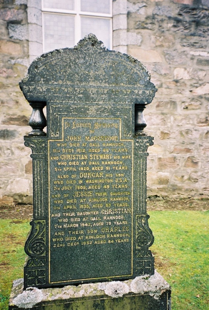 Gravestone in Kinloch Rannoch church yard - In loving memory of John MACGREGOR who died at Dall Rannoch 11th Decr. 1912, aged 86 years and Christian STEWART his wife who died at Dall Rannoch 5th April 1920, aged 91 years. Also of Duncan [MACGREGOR] his son who died in Washington U.S.A. 7th July 1906, aged 49 years. and of Jesse [MacGREGOR] their daughter who died at Kinloch Rannoch 11th April 1935, aged 83 years. and their daughter Christian who died at Dall Rannoch 7th March 1924, aged 79 years. and their son Charles [MscGREGOR] who died at Kinloch Rannoch 22nd Decr. 1952 aged 84 years